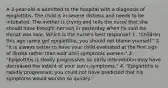 A 3-year-old is admitted to the hospital with a diagnosis of epiglottitis. The child is in severe distress and needs to be intubated. The mother is crying and tells the nurse that she should have brought her son in yesterday when he said his throat was sore. Which is the nurse's best response? 1. "Children this age rarely get epiglottitis; you should not blame yourself." 2. "It is always better to have your child evaluated at the ﬁrst sign of illness rather than wait until symptoms worsen." 3. "Epiglottitis is slowly progressive, so early intervention may have decreased the extent of your son's symptoms." 4. "Epiglottitis is rapidly progressive; you could not have predicted that his symptoms would worsen so quickly."