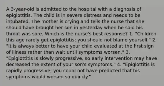 A 3-year-old is admitted to the hospital with a diagnosis of epiglottitis. The child is in severe distress and needs to be intubated. The mother is crying and tells the nurse that she should have brought her son in yesterday when he said his throat was sore. Which is the nurse's best response? 1. "Children this age rarely get epiglottitis; you should not blame yourself." 2. "It is always better to have your child evaluated at the ﬁrst sign of illness rather than wait until symptoms worsen." 3. "Epiglottitis is slowly progressive, so early intervention may have decreased the extent of your son's symptoms." 4. "Epiglottitis is rapidly progressive; you could not have predicted that his symptoms would worsen so quickly."