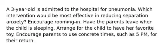 A 3-year-old is admitted to the hospital for pneumonia. Which intervention would be most effective in reducing separation anxiety? Encourage rooming-in. Have the parents leave when the child is sleeping. Arrange for the child to have her favorite toy. Encourage parents to use concrete times, such as 5 PM, for their return.