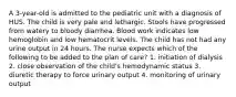 A 3-year-old is admitted to the pediatric unit with a diagnosis of HUS. The child is very pale and lethargic. Stools have progressed from watery to bloody diarrhea. Blood work indicates low hemoglobin and low hematocrit levels. The child has not had any urine output in 24 hours. The nurse expects which of the following to be added to the plan of care? 1. initiation of dialysis 2. close observation of the child's hemodynamic status 3. diuretic therapy to force urinary output 4. monitoring of urinary output