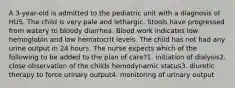 A 3-year-old is admitted to the pediatric unit with a diagnosis of HUS. The child is very pale and lethargic. Stools have progressed from watery to bloody diarrhea. Blood work indicates low hemoglobin and low hematocrit levels. The child has not had any urine output in 24 hours. The nurse expects which of the following to be added to the plan of care?1. initiation of dialysis2. close observation of the childs hemodynamic status3. diuretic therapy to force urinary output4. monitoring of urinary output