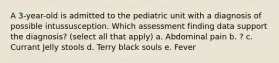 A 3-year-old is admitted to the pediatric unit with a diagnosis of possible intussusception. Which assessment finding data support the diagnosis? (select all that apply) a. Abdominal pain b. ? c. Currant Jelly stools d. Terry black souls e. Fever