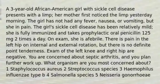 A 3-year-old African-American girl with sickle cell disease presents with a limp; her mother first noticed the limp yesterday morning. The girl has not had any fever, nausea, or vomiting, but she in pain. The girl's sickle cell disease has been relatively mild; she is fully immunized and takes prophylactic oral penicillin 125 mg 2 times a day. On exam, she is afebrile. There is pain in the left hip on internal and external rotation, but there is no definite point tenderness. Exam of the left knee and right hip are negative. You are concerned about septic arthritis, and you plan further work up. What organism are you most concerned about? 1 Staphylococcus aureus 2 Streptococcus species 3 Haemophilus influenzae type b 4 Salmonella species 5 Neisseria gonorrhoeae