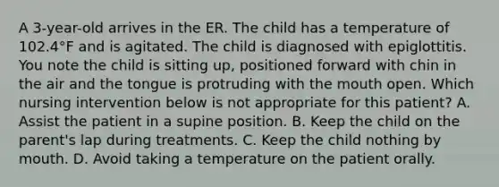 A 3-year-old arrives in the ER. The child has a temperature of 102.4°F and is agitated. The child is diagnosed with epiglottitis. You note the child is sitting up, positioned forward with chin in the air and the tongue is protruding with the mouth open. Which nursing intervention below is not appropriate for this patient? A. Assist the patient in a supine position. B. Keep the child on the parent's lap during treatments. C. Keep the child nothing by mouth. D. Avoid taking a temperature on the patient orally.