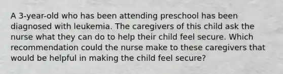 A 3-year-old who has been attending preschool has been diagnosed with leukemia. The caregivers of this child ask the nurse what they can do to help their child feel secure. Which recommendation could the nurse make to these caregivers that would be helpful in making the child feel secure?