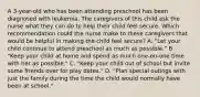 A 3-year-old who has been attending preschool has been diagnosed with leukemia. The caregivers of this child ask the nurse what they can do to help their child feel secure. Which recommendation could the nurse make to these caregivers that would be helpful in making the child feel secure? A. "Let your child continue to attend preschool as much as possible." B. "Keep your child at home and spend as much one-on-one time with her as possible." C. "Keep your child out of school but invite some friends over for play dates." D. "Plan special outings with just the family during the time the child would normally have been at school."