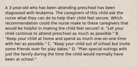 A 3-year-old who has been attending preschool has been diagnosed with leukemia. The caregivers of this child ask the nurse what they can do to help their child feel secure. Which recommendation could the nurse make to these caregivers that would be helpful in making the child feel secure? A. "Let your child continue to attend preschool as much as possible." B. "Keep your child at home and spend as much one-on-one time with her as possible." C. "Keep your child out of school but invite some friends over for play dates." D. "Plan special outings with just the family during the time the child would normally have been at school."