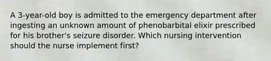 A 3-year-old boy is admitted to the emergency department after ingesting an unknown amount of phenobarbital elixir prescribed for his brother's seizure disorder. Which nursing intervention should the nurse implement first?