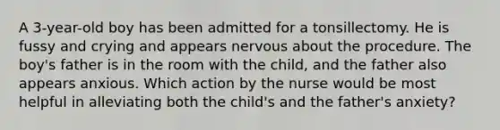 A 3-year-old boy has been admitted for a tonsillectomy. He is fussy and crying and appears nervous about the procedure. The boy's father is in the room with the child, and the father also appears anxious. Which action by the nurse would be most helpful in alleviating both the child's and the father's anxiety?