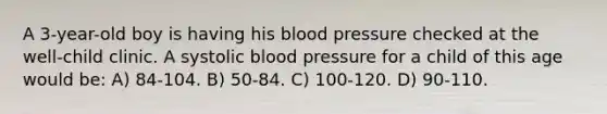 A 3-year-old boy is having his blood pressure checked at the well-child clinic. A systolic blood pressure for a child of this age would be: A) 84-104. B) 50-84. C) 100-120. D) 90-110.