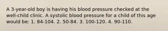 A 3-year-old boy is having his blood pressure checked at the well-child clinic. A systolic blood pressure for a child of this age would be: 1. 84-104. 2. 50-84. 3. 100-120. 4. 90-110.