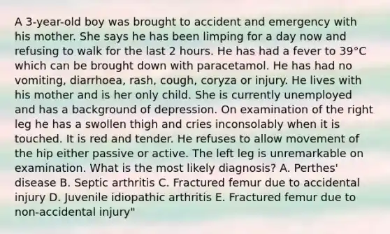 A 3-year-old boy was brought to accident and emergency with his mother. She says he has been limping for a day now and refusing to walk for the last 2 hours. He has had a fever to 39°C which can be brought down with paracetamol. He has had no vomiting, diarrhoea, rash, cough, coryza or injury. He lives with his mother and is her only child. She is currently unemployed and has a background of depression. On examination of the right leg he has a swollen thigh and cries inconsolably when it is touched. It is red and tender. He refuses to allow movement of the hip either passive or active. The left leg is unremarkable on examination. What is the most likely diagnosis? A. Perthes' disease B. Septic arthritis C. Fractured femur due to accidental injury D. Juvenile idiopathic arthritis E. Fractured femur due to non-accidental injury"