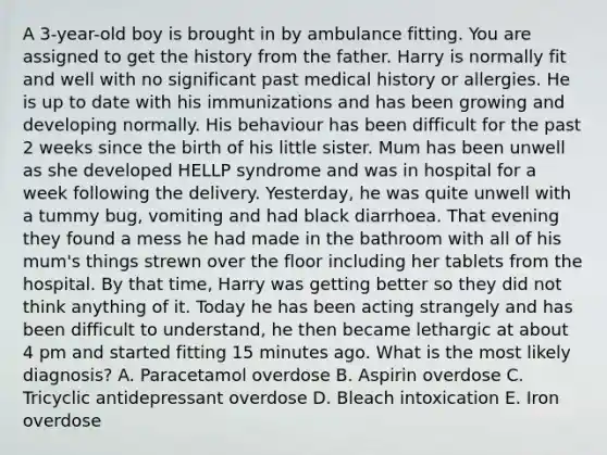 A 3-year-old boy is brought in by ambulance fitting. You are assigned to get the history from the father. Harry is normally fit and well with no significant past medical history or allergies. He is up to date with his immunizations and has been growing and developing normally. His behaviour has been difficult for the past 2 weeks since the birth of his little sister. Mum has been unwell as she developed HELLP syndrome and was in hospital for a week following the delivery. Yesterday, he was quite unwell with a tummy bug, vomiting and had black diarrhoea. That evening they found a mess he had made in the bathroom with all of his mum's things strewn over the floor including her tablets from the hospital. By that time, Harry was getting better so they did not think anything of it. Today he has been acting strangely and has been difficult to understand, he then became lethargic at about 4 pm and started fitting 15 minutes ago. What is the most likely diagnosis? A. Paracetamol overdose B. Aspirin overdose C. Tricyclic antidepressant overdose D. Bleach intoxication E. Iron overdose