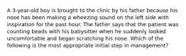 A 3-year-old boy is brought to the clinic by his father because his nose has been making a wheezing sound on the left side with inspiration for the past hour. The father says that the patient was counting beads with his babysitter when he suddenly looked uncomfortable and began scratching his nose. Which of the following is the most appropriate initial step in management?