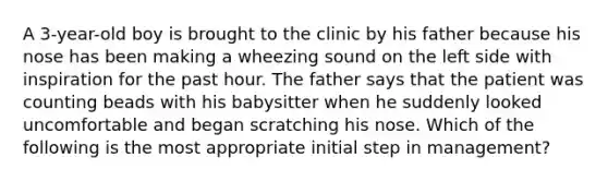 A 3-year-old boy is brought to the clinic by his father because his nose has been making a wheezing sound on the left side with inspiration for the past hour. The father says that the patient was counting beads with his babysitter when he suddenly looked uncomfortable and began scratching his nose. Which of the following is the most appropriate initial step in management?