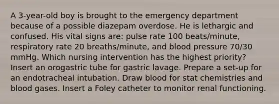 A 3-year-old boy is brought to the emergency department because of a possible diazepam overdose. He is lethargic and confused. His vital signs are: pulse rate 100 beats/minute, respiratory rate 20 breaths/minute, and blood pressure 70/30 mmHg. Which nursing intervention has the highest priority? Insert an orogastric tube for gastric lavage. Prepare a set-up for an endotracheal intubation. Draw blood for stat chemistries and blood gases. Insert a Foley catheter to monitor renal functioning.