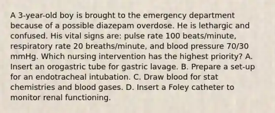 A 3-year-old boy is brought to the emergency department because of a possible diazepam overdose. He is lethargic and confused. His vital signs are: pulse rate 100 beats/minute, respiratory rate 20 breaths/minute, and blood pressure 70/30 mmHg. Which nursing intervention has the highest priority? A. Insert an orogastric tube for gastric lavage. B. Prepare a set-up for an endotracheal intubation. C. Draw blood for stat chemistries and blood gases. D. Insert a Foley catheter to monitor renal functioning.