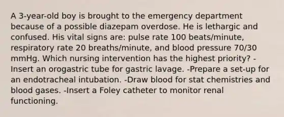 A 3-year-old boy is brought to the emergency department because of a possible diazepam overdose. He is lethargic and confused. His vital signs are: pulse rate 100 beats/minute, respiratory rate 20 breaths/minute, and blood pressure 70/30 mmHg. Which nursing intervention has the highest priority? -Insert an orogastric tube for gastric lavage. -Prepare a set-up for an endotracheal intubation. -Draw blood for stat chemistries and blood gases. -Insert a Foley catheter to monitor renal functioning.