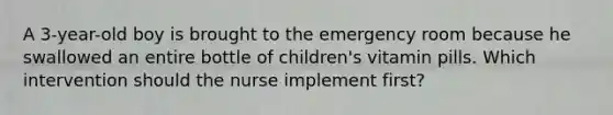 A 3-year-old boy is brought to the emergency room because he swallowed an entire bottle of children's vitamin pills. Which intervention should the nurse implement first?