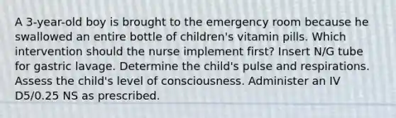 A 3-year-old boy is brought to the emergency room because he swallowed an entire bottle of children's vitamin pills. Which intervention should the nurse implement first? Insert N/G tube for gastric lavage. Determine the child's pulse and respirations. Assess the child's level of consciousness. Administer an IV D5/0.25 NS as prescribed.