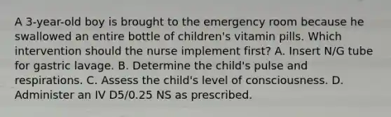 A 3-year-old boy is brought to the emergency room because he swallowed an entire bottle of children's vitamin pills. Which intervention should the nurse implement first? A. Insert N/G tube for gastric lavage. B. Determine the child's pulse and respirations. C. Assess the child's level of consciousness. D. Administer an IV D5/0.25 NS as prescribed.