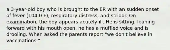 a 3-year-old boy who is brought to the ER with an sudden onset of fever (104.0 F), respiratory distress, and stridor. On examination, the boy appears acutely ill. He is sitting, leaning forward with his mouth open, he has a muffled voice and is drooling. When asked the parents report "we don't believe in vaccinations."