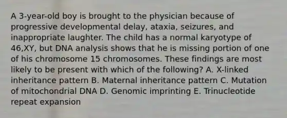 A 3-year-old boy is brought to the physician because of progressive developmental delay, ataxia, seizures, and inappropriate laughter. The child has a normal karyotype of 46,XY, but DNA analysis shows that he is missing portion of one of his chromosome 15 chromosomes. These findings are most likely to be present with which of the following? A. X-linked inheritance pattern B. Maternal inheritance pattern C. Mutation of mitochondrial DNA D. Genomic imprinting E. Trinucleotide repeat expansion