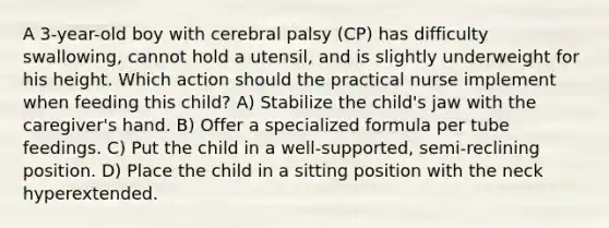 A 3-year-old boy with cerebral palsy (CP) has difficulty swallowing, cannot hold a utensil, and is slightly underweight for his height. Which action should the practical nurse implement when feeding this child? A) Stabilize the child's jaw with the caregiver's hand. B) Offer a specialized formula per tube feedings. C) Put the child in a well-supported, semi-reclining position. D) Place the child in a sitting position with the neck hyperextended.