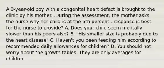 A 3-year-old boy with a congenital heart defect is brought to the clinic by his mother...During the assessment, the mother asks the nurse why her child is at the 5th percent...response is best for the nurse to provide? A. Does your child seem mentally slower than his peers also? B. "His smaller size is probably due to the heart disease" C. Haven't you been feeding him according to recommended daily allowances for children? D. You should not worry about the growth tables. They are only averages for children