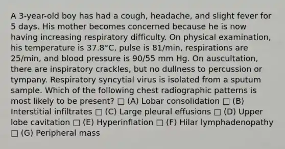 A 3-year-old boy has had a cough, headache, and slight fever for 5 days. His mother becomes concerned because he is now having increasing respiratory difficulty. On physical examination, his temperature is 37.8°C, pulse is 81/min, respirations are 25/min, and <a href='https://www.questionai.com/knowledge/kD0HacyPBr-blood-pressure' class='anchor-knowledge'>blood pressure</a> is 90/55 mm Hg. On auscultation, there are inspiratory crackles, but no dullness to percussion or tympany. Respiratory syncytial virus is isolated from a sputum sample. Which of the following chest radiographic patterns is most likely to be present? □ (A) Lobar consolidation □ (B) Interstitial infiltrates □ (C) Large pleural effusions □ (D) Upper lobe cavitation □ (E) Hyperinflation □ (F) Hilar lymphadenopathy □ (G) Peripheral mass