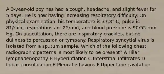 A 3-year-old boy has had a cough, headache, and slight fever for 5 days. He is now having increasing respiratory difficulty. On physical examination, his temperature is 37.8° C, pulse is 81/min, respirations are 25/min, and blood pressure is 90/55 mm Hg. On auscultation, there are inspiratory crackles, but no dullness to percussion or tympany. Respiratory syncytial virus is isolated from a sputum sample. Which of the following chest radiographic patterns is most likely to be present? A Hilar lymphadenopathy B Hyperinflation C Interstitial infiltrates D Lobar consolidation E Pleural effusions F Upper lobe cavitation