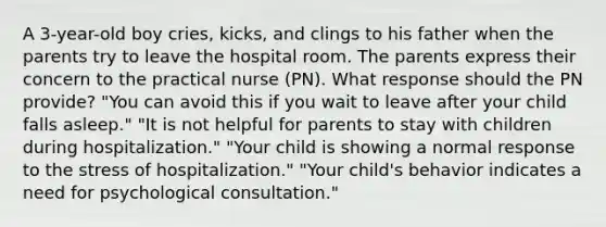 A 3-year-old boy cries, kicks, and clings to his father when the parents try to leave the hospital room. The parents express their concern to the practical nurse (PN). What response should the PN provide? "You can avoid this if you wait to leave after your child falls asleep." "It is not helpful for parents to stay with children during hospitalization." "Your child is showing a normal response to the stress of hospitalization." "Your child's behavior indicates a need for psychological consultation."