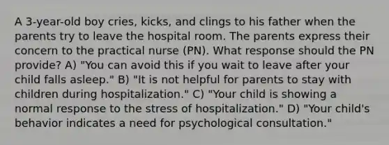 A 3-year-old boy cries, kicks, and clings to his father when the parents try to leave the hospital room. The parents express their concern to the practical nurse (PN). What response should the PN provide? A) "You can avoid this if you wait to leave after your child falls asleep." B) "It is not helpful for parents to stay with children during hospitalization." C) "Your child is showing a normal response to the stress of hospitalization." D) "Your child's behavior indicates a need for psychological consultation."