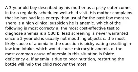 A 3-year-old boy described by his mother as a picky eater comes in for a regularly scheduled well-child visit. His mother complains that he has had less energy than usual for the past few months. There is a high clinical suspicion he is anemic. Which of the following is most correct? a. the most cost-effective test to diagnose anemia is a CBC b. lead screening is never warranted since a 3-year-old is usually not mouthing objects c. the most likely cause of anemia in the question is picky eating resulting in low iron intake, which would cause microcytic anemia d. the most common cause of anemia in this situation is folate deficiency e. if anemia is due to poor nutrition, restarting the bottle will help the child recover the most