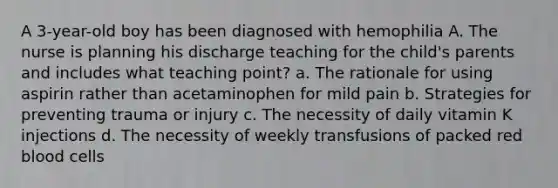 A 3-year-old boy has been diagnosed with hemophilia A. The nurse is planning his discharge teaching for the child's parents and includes what teaching point? a. The rationale for using aspirin rather than acetaminophen for mild pain b. Strategies for preventing trauma or injury c. The necessity of daily vitamin K injections d. The necessity of weekly transfusions of packed red blood cells