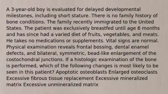 A 3-year-old boy is evaluated for delayed developmental milestones, including short stature. There is no family history of bone conditions. The family recently immigrated to the United States. The patient was exclusively breastfed until age 6 months and has since had a varied diet of fruits, vegetables, and meats. He takes no medications or supplements. Vital signs are normal. Physical examination reveals frontal bossing, dental enamel defects, and bilateral, symmetric, bead-like enlargement of the costochondral junctions. If a histologic examination of the bone is performed, which of the following changes is most likely to be seen in this patient? Apoptotic osteoblasts Enlarged osteoclasts Excessive fibrous tissue replacement Excessive mineralized matrix Excessive unmineralized matrix