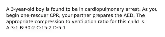 A 3-year-old boy is found to be in cardiopulmonary arrest. As you begin one-rescuer CPR, your partner prepares the AED. The appropriate compression to ventilation ratio for this child is: A:3:1 B:30:2 C:15:2 D:5:1