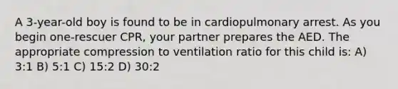 A 3-year-old boy is found to be in cardiopulmonary arrest. As you begin one-rescuer CPR, your partner prepares the AED. The appropriate compression to ventilation ratio for this child is: A) 3:1 B) 5:1 C) 15:2 D) 30:2