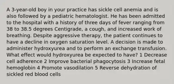 A 3-year-old boy in your practice has sickle cell anemia and is also followed by a pediatric hematologist. He has been admitted to the hospital with a history of three days of fever ranging from 38 to 38.5 degrees Centigrade, a cough, and increased work of breathing. Despite aggressive therapy, the patient continues to have a decline in oxygen saturation level. A decision is made to administer hydroxyurea and to perform an exchange transfusion. What effect would hydroxyurea be expected to have? 1 Decrease cell adherence 2 Improve bacterial phagocytosis 3 Increase fetal hemoglobin 4 Promote vasodilation 5 Reverse dehydration of sickled red blood cells