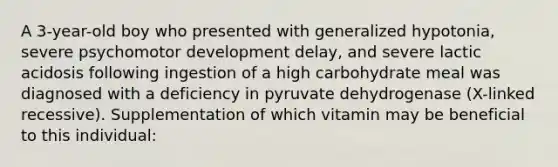 A 3-year-old boy who presented with generalized hypotonia, severe psychomotor development delay, and severe lactic acidosis following ingestion of a high carbohydrate meal was diagnosed with a deficiency in pyruvate dehydrogenase (X-linked recessive). Supplementation of which vitamin may be beneficial to this individual: