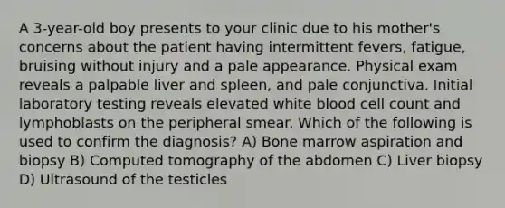 A 3-year-old boy presents to your clinic due to his mother's concerns about the patient having intermittent fevers, fatigue, bruising without injury and a pale appearance. Physical exam reveals a palpable liver and spleen, and pale conjunctiva. Initial laboratory testing reveals elevated white blood cell count and lymphoblasts on the peripheral smear. Which of the following is used to confirm the diagnosis? A) Bone marrow aspiration and biopsy B) Computed tomography of the abdomen C) Liver biopsy D) Ultrasound of the testicles