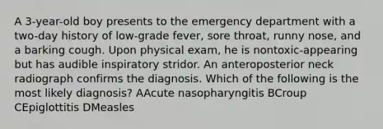 A 3-year-old boy presents to the emergency department with a two-day history of low-grade fever, sore throat, runny nose, and a barking cough. Upon physical exam, he is nontoxic-appearing but has audible inspiratory stridor. An anteroposterior neck radiograph confirms the diagnosis. Which of the following is the most likely diagnosis? AAcute nasopharyngitis BCroup CEpiglottitis DMeasles