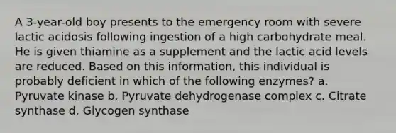 A 3-year-old boy presents to the emergency room with severe lactic acidosis following ingestion of a high carbohydrate meal. He is given thiamine as a supplement and the lactic acid levels are reduced. Based on this information, this individual is probably deficient in which of the following enzymes? a. Pyruvate kinase b. Pyruvate dehydrogenase complex c. Citrate synthase d. Glycogen synthase