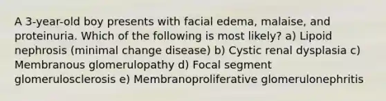 A 3-year-old boy presents with facial edema, malaise, and proteinuria. Which of the following is most likely? a) Lipoid nephrosis (minimal change disease) b) Cystic renal dysplasia c) Membranous glomerulopathy d) Focal segment glomerulosclerosis e) Membranoproliferative glomerulonephritis