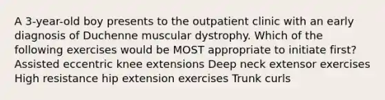 A 3-year-old boy presents to the outpatient clinic with an early diagnosis of Duchenne muscular dystrophy. Which of the following exercises would be MOST appropriate to initiate first? Assisted eccentric knee extensions Deep neck extensor exercises High resistance hip extension exercises Trunk curls