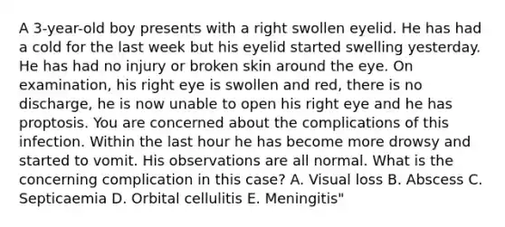 A 3-year-old boy presents with a right swollen eyelid. He has had a cold for the last week but his eyelid started swelling yesterday. He has had no injury or broken skin around the eye. On examination, his right eye is swollen and red, there is no discharge, he is now unable to open his right eye and he has proptosis. You are concerned about the complications of this infection. Within the last hour he has become more drowsy and started to vomit. His observations are all normal. What is the concerning complication in this case? A. Visual loss B. Abscess C. Septicaemia D. Orbital cellulitis E. Meningitis"