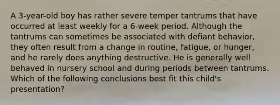 A 3-year-old boy has rather severe temper tantrums that have occurred at least weekly for a 6-week period. Although the tantrums can sometimes be associated with defiant behavior, they often result from a change in routine, fatigue, or hunger, and he rarely does anything destructive. He is generally well behaved in nursery school and during periods between tantrums. Which of the following conclusions best fit this child's presentation?