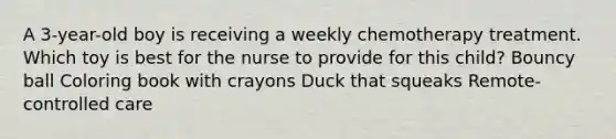 A 3-year-old boy is receiving a weekly chemotherapy treatment. Which toy is best for the nurse to provide for this child? Bouncy ball Coloring book with crayons Duck that squeaks Remote-controlled care