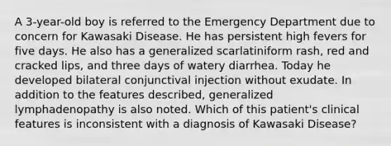 A 3-year-old boy is referred to the Emergency Department due to concern for Kawasaki Disease. He has persistent high fevers for five days. He also has a generalized scarlatiniform rash, red and cracked lips, and three days of watery diarrhea. Today he developed bilateral conjunctival injection without exudate. In addition to the features described, generalized lymphadenopathy is also noted. Which of this patient's clinical features is inconsistent with a diagnosis of Kawasaki Disease?