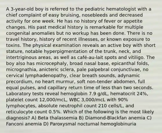 A 3-year-old boy is referred to the pediatric hematologist with a chief complaint of easy bruising, nosebleeds and decreased activity for one week. He has no history of fever or appetite changes. His past medical history is remarkable for multiple congenital anomalies but no workup has been done. There is no travel history, history of recent illnesses, or known exposure to toxins. The physical examination reveals an active boy with short stature, notable hyperpigmentation of the trunk, neck, and intertriginous areas, as well as café-au-lait spots and vitiligo. The boy also has microcephaly, broad nasal base, epicanthal folds, micrognathia, anicteric sclera, pale palpebral conjunctivae, no cervical lymphadenopathy, clear breath sounds, adynamic precordium, no heart murmur, soft non-tender abdomen, full equal pulses, and capillary return time of less than two seconds. Laboratory tests reveal hemoglobin 7.9 g/dL, hematocrit 24%, platelet count 12,000/mcL, WBC 3,000/mcL with 90% lymphocytes, absolute neutrophil count 210 cells/L, and reticulocyte count 0.5%. Which of the following is the most likely diagnosis? A) Beta thalassemia B) Diamond-Blackfan anemia C) Fanconi anemia D) Paroxysmal nocturnal hemoglobinuria